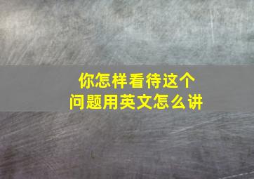 你怎样看待这个问题用英文怎么讲