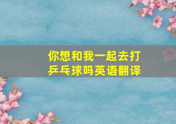 你想和我一起去打乒乓球吗英语翻译