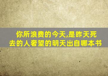 你所浪费的今天,是昨天死去的人奢望的明天出自哪本书