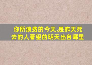 你所浪费的今天,是昨天死去的人奢望的明天出自哪里