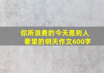 你所浪费的今天是别人奢望的明天作文600字