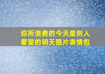 你所浪费的今天是别人奢望的明天图片表情包