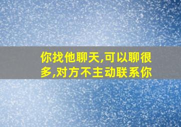 你找他聊天,可以聊很多,对方不主动联系你