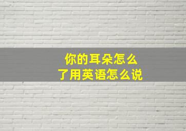 你的耳朵怎么了用英语怎么说