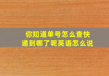 你知道单号怎么查快递到哪了呢英语怎么说