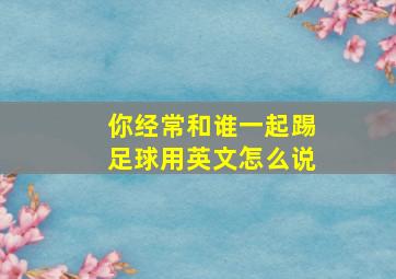 你经常和谁一起踢足球用英文怎么说