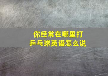 你经常在哪里打乒乓球英语怎么说