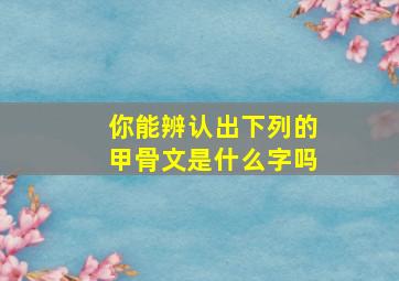 你能辨认出下列的甲骨文是什么字吗