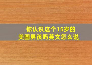 你认识这个15岁的美国男孩吗英文怎么说