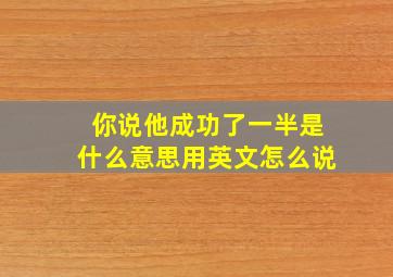 你说他成功了一半是什么意思用英文怎么说