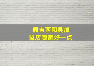 佩吉西和县加盟店哪家好一点