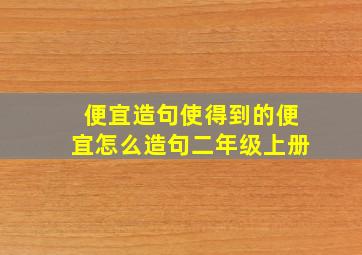 便宜造句使得到的便宜怎么造句二年级上册