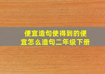 便宜造句使得到的便宜怎么造句二年级下册