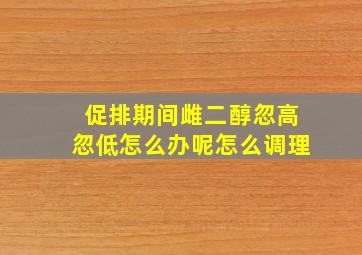 促排期间雌二醇忽高忽低怎么办呢怎么调理