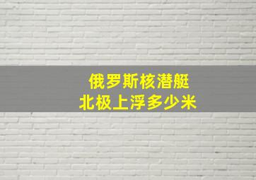 俄罗斯核潜艇北极上浮多少米