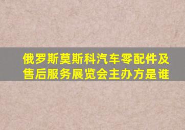 俄罗斯莫斯科汽车零配件及售后服务展览会主办方是谁