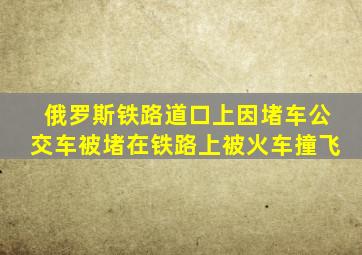 俄罗斯铁路道口上因堵车公交车被堵在铁路上被火车撞飞