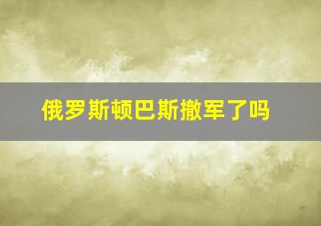 俄罗斯顿巴斯撤军了吗