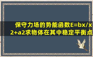 保守力场的势能函数E=bx/x2+a2求物体在其中稳定平衡点