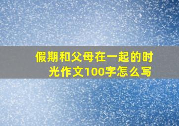 假期和父母在一起的时光作文100字怎么写