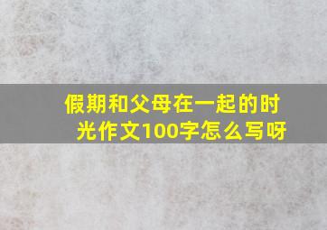 假期和父母在一起的时光作文100字怎么写呀