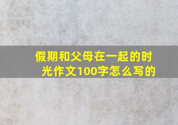 假期和父母在一起的时光作文100字怎么写的