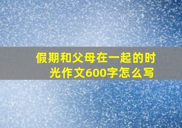 假期和父母在一起的时光作文600字怎么写