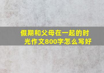 假期和父母在一起的时光作文800字怎么写好