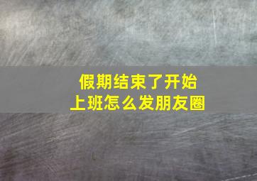 假期结束了开始上班怎么发朋友圈