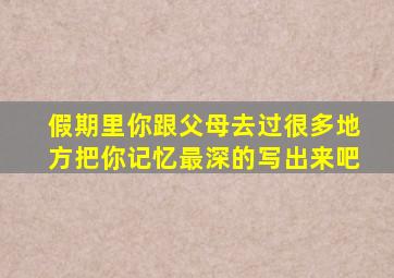 假期里你跟父母去过很多地方把你记忆最深的写出来吧