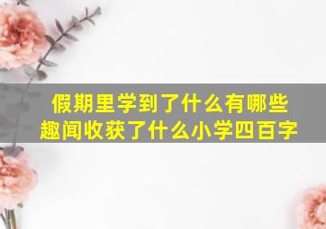 假期里学到了什么有哪些趣闻收获了什么小学四百字