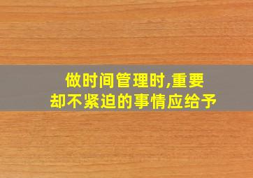 做时间管理时,重要却不紧迫的事情应给予