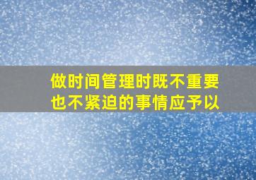 做时间管理时既不重要也不紧迫的事情应予以