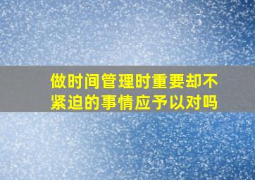 做时间管理时重要却不紧迫的事情应予以对吗