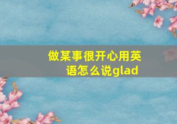 做某事很开心用英语怎么说glad