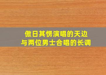 傲日其愣演唱的天边与两位男士合唱的长调