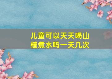 儿童可以天天喝山楂煮水吗一天几次