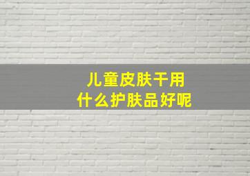 儿童皮肤干用什么护肤品好呢