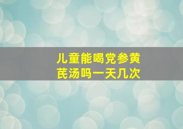 儿童能喝党参黄芪汤吗一天几次