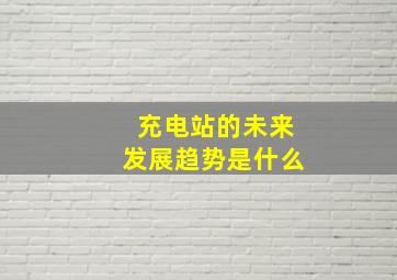 充电站的未来发展趋势是什么