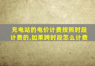 充电站的电价计费按照时段计费的,如果跨时段怎么计费