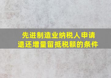 先进制造业纳税人申请退还增量留抵税额的条件