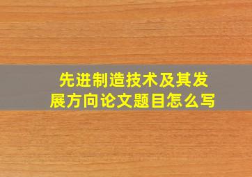 先进制造技术及其发展方向论文题目怎么写