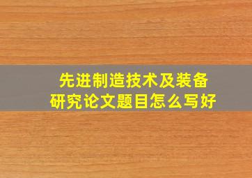 先进制造技术及装备研究论文题目怎么写好