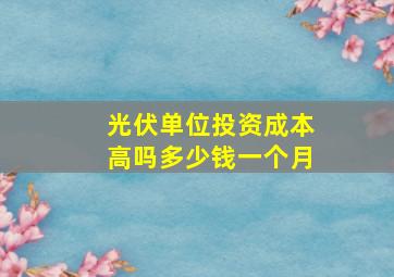 光伏单位投资成本高吗多少钱一个月