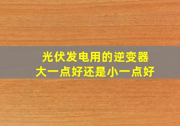 光伏发电用的逆变器大一点好还是小一点好