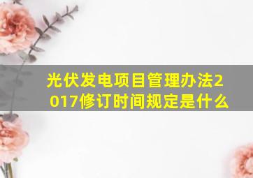 光伏发电项目管理办法2017修订时间规定是什么