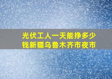 光伏工人一天能挣多少钱新疆乌鲁木齐市夜市