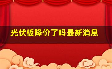 光伏板降价了吗最新消息