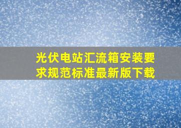 光伏电站汇流箱安装要求规范标准最新版下载